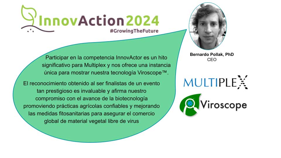 El equipo de Multiplex está orgulloso de anunciar que "hemos sido seleccionados como finalistas de la competencia internacional Innovaction Stage 2024 organizada por la prestigiosa institución EUROSEEDS", nos detalló Verónica Morgante, Gerente de Operaciones de Multiplex.

"Multiplex es la ÚNICA empresa latinoamericana con presencia en EU, entre 12 finalistas a nivel mundial. Fuimos distinguidos por nuestra tecnología Viroscope, innovación en diagnóstico molecular en plantas basado en secuenciación masiva." Relata Morgante

"Nos distinguimos por haber revolucionado al sector semillas y los programas de fitomejoramiento, con los más altos estándares fitosanitarios, asegurando el comercio global de material vegetal libre de patógenos virales y la cadena de suministro de alimentos." Concluye Verónica.

El evento internacional tendrá lugar en la ciudad de Copenhaguen, Dinamarca, los días 13 al 16 de Octubre. <a href="https://euroseedscongress.com/innovaction-stage/">https://euroseedscongress.com/innovaction-stage/</a>

<strong>Acerca de Multiplex y Viroscope</strong>

Multiplex y Viroscope utilizan biotecnología avanzada para la certificación fitosanitaria mediante diagnóstico molecular por secuenciación. Estas plataformas emplean técnicas de secuenciación masiva y robótica para identificar marcadores moleculares de manera costo-efectiva.

Para más información:
<u></u><a href="https://viroscope.io/">https://viroscope.io/</a>
<a href="https://multiplex.bio/">https://multiplex.bio/</a>
contacto@multiplex.bio
Av. del Valle 725, 3° Piso
Huechuraba, Santiago
CHILE